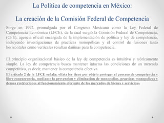 La Política de competencia en México:
La creación de la Comisión Federal de Competencia
Surge en 1992, promulgada por el Congreso Mexicano como la Ley Federal de
Competencia Económica (LFCE), de la cual surgió la Comisión Federal de Competencia,
(CFE), agencia oficial encargada de la implementación de política y ley de competencia,
incluyendo investigaciones de practicas monopólicas y el control de fusiones tanto
horizontales como verticales resultan dañinas para la competencia.
El principio organizacional básico de la ley de competencia es intuitivo y teóricamente
simple. La ley de competencia busca mantener intactas las condiciones de un mercado
competitivo, es decir, mantener la competencia efectiva.
El articulo 2 de la LFCE señala: «Esta ley tiene por objeto proteger el proceso de competencia y
libre concurrencia, mediante la prevencion y eliminacion de monopolios, practicas monopolicas y
demas restricciones al funcionamiento efeciente de los mercados de bienes y servicios»
 