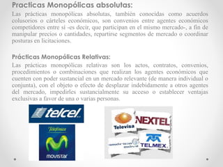 Practicas Monopólicas absolutas:
Las prácticas monopólicas absolutas, también conocidas como acuerdos
colusorios o cárteles económicos, son convenios entre agentes económicos
competidores entre sí -es decir, que participan en el mismo mercado-, a fin de
manipular precios o cantidades, repartirse segmentos de mercado o coordinar
posturas en licitaciones.
Prácticas Monopólicas Relativas:
Las prácticas monopólicas relativas son los actos, contratos, convenios,
procedimientos o combinaciones que realizan los agentes económicos que
cuenten con poder sustancial en un mercado relevante (de manera individual o
conjunta), con el objeto o efecto de desplazar indebidamente a otros agentes
del mercado, impedirles sustancialmente su acceso o establecer ventajas
exclusivas a favor de una o varias personas.
 