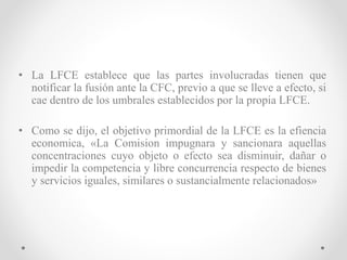 • La LFCE establece que las partes involucradas tienen que
notificar la fusión ante la CFC, previo a que se lleve a efecto, si
cae dentro de los umbrales establecidos por la propia LFCE.
• Como se dijo, el objetivo primordial de la LFCE es la efiencia
economica, «La Comision impugnara y sancionara aquellas
concentraciones cuyo objeto o efecto sea disminuir, dañar o
impedir la competencia y libre concurrencia respecto de bienes
y servicios iguales, similares o sustancialmente relacionados»
 