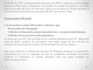 En el año de 1998, el departamento de justicia de EEUU, junto con varios estados
acusaron a Microsoft, el productor mas grande de mundo de software, de violar
ambas secciones de la ley de Sherman, siguio con un juicio de 78 dias que puso a
dos eminentes profesores de economia del MIT uno contra el otro.
El caso contra Microsoft
Las acusaciones contra Microsoft se referian a que:
- Poseia poder de Monopolio.
- Utilizaba la fihacion de precios depredatorios y arreglos condicionados.
- Utilizaba otras practicas anticompetitivas.
Se alego que con 80% del mercado de los sistemas operativos para PC, Microsoft
tenia un poder excesivo de monopolio, este poder surgió de dos barreras de
entrada: Las economías de escala y las economías de red o de cadena.
Mas aun, conforme al numero de usuarios de Windows aumenta, la variedad de
aplicaciones de este se expande, asi que un competidor potencial necesitaría
producir no solamente un sistema operativo sino una gama completa de
aplicaciones de apoyo
 