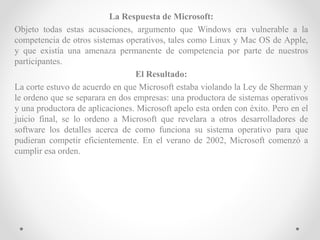 La Respuesta de Microsoft:
Objeto todas estas acusaciones, argumento que Windows era vulnerable a la
competencia de otros sistemas operativos, tales como Linux y Mac OS de Apple,
y que existía una amenaza permanente de competencia por parte de nuestros
participantes.
El Resultado:
La corte estuvo de acuerdo en que Microsoft estaba violando la Ley de Sherman y
le ordeno que se separara en dos empresas: una productora de sistemas operativos
y una productora de aplicaciones. Microsoft apelo esta orden con éxito. Pero en el
juicio final, se lo ordeno a Microsoft que revelara a otros desarrolladores de
software los detalles acerca de como funciona su sistema operativo para que
pudieran competir eficientemente. En el verano de 2002, Microsoft comenzó a
cumplir esa orden.
 