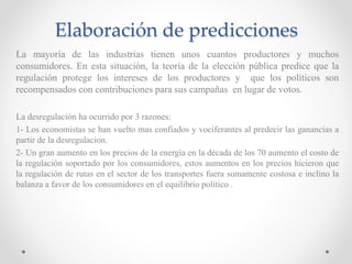 Elaboración de predicciones
La mayoría de las industrias tienen unos cuantos productores y muchos
consumidores. En esta situación, la teoría de la elección pública predice que la
regulación protege los intereses de los productores y que los políticos son
recompensados con contribuciones para sus campañas en lugar de votos.
La desregulación ha ocurrido por 3 razones:
1- Los economistas se han vuelto mas confiados y vociferantes al predecir las ganancias a
partir de la desregulacion.
2- Un gran aumento en los precios de la energía en la década de los 70 aumento el costo de
la regulación soportado por los consumidores, estos aumentos en los precios hicieron que
la regulación de rutas en el sector de los transportes fuera sumamente costosa e inclino la
balanza a favor de los consumidores en el equilibrio político .
 