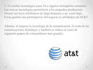 3- El cambio tecnológico puso fin a algunos monopolios naturales .
Las nuevas tecnologías permitieron a los pequeños productores
ofrecer servicios telefónicos de larga distancia a un costo bajo.
Estos querían una participación del negocio (y utilidades) de AT&T.
Además, al mejorar la tecnología de la comunicación, el costo de las
comunicaciones disminuye y también se reduce el costo de
organizar grupos de consumidores mas grandes.
 