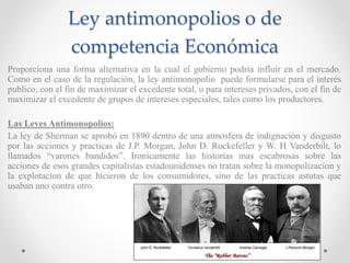 Ley antimonopolios o de
competencia Económica
Proporciona una forma alternativa en la cual el gobierno podría influir en el mercado.
Como en el caso de la regulación, la ley antimonopolio puede formularse para el interés
publico, con el fin de maximizar el excedente total, o para intereses privados, con el fin de
maximizar el excedente de grupos de intereses especiales, tales como los productores.
Las Leyes Antimonopolios:
La ley de Sherman se aprobó en 1890 dentro de una atmosfera de indignación y disgusto
por las acciones y practicas de J.P. Morgan, John D. Rockefeller y W. H Vanderbilt, lo
llamados “varones bandidos”. Ironicamente las historias mas escabrosas sobre las
acciones de esos grandes capitalistas estadounidenses no tratan sobre la monopolizacion y
la explotacion de que hicieron de los consumidores, sino de las practicas astutas que
usaban uno contra otro.
 