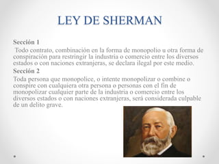LEY DE SHERMAN
Sección 1
Todo contrato, combinación en la forma de monopolio u otra forma de
conspiración para restringir la industria o comercio entre los diversos
estados o con naciones extranjeras, se declara ilegal por este medio.
Sección 2
Toda persona que monopolice, o intente monopolizar o combine o
conspire con cualquiera otra persona o personas con el fin de
monopolizar cualquier parte de la industria o comercio entre los
diversos estados o con naciones extranjeras, será considerada culpable
de un delito grave.
 