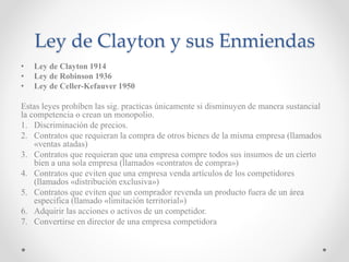 Ley de Clayton y sus Enmiendas
• Ley de Clayton 1914
• Ley de Robinson 1936
• Ley de Celler-Kefauver 1950
Estas leyes prohíben las sig. practicas únicamente si disminuyen de manera sustancial
la competencia o crean un monopolio.
1. Discriminación de precios.
2. Contratos que requieran la compra de otros bienes de la misma empresa (llamados
«ventas atadas)
3. Contratos que requieran que una empresa compre todos sus insumos de un cierto
bien a una sola empresa (llamados «contratos de compra»)
4. Contratos que eviten que una empresa venda artículos de los competidores
(llamados «distribución exclusiva»)
5. Contratos que eviten que un comprador revenda un producto fuera de un área
especifica (llamado «limitación territorial»)
6. Adquirir las acciones o activos de un competidor.
7. Convertirse en director de una empresa competidora
 