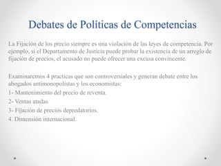 Debates de Políticas de Competencias
La Fijación de los precio siempre es una violación de las leyes de competencia. Por
ejemplo, si el Departamento de Justicia puede probar la existencia de un arreglo de
fijación de precios, el acusado no puede ofrecer una excusa convincente.
Examinaremos 4 practicas que son controversiales y generan debate entre los
abogados antimonopolistas y los economistas:
1- Mantenimiento del precio de reventa.
2- Ventas atadas
3- Fijación de precios depredatorios.
4. Dimensión internacional.
 