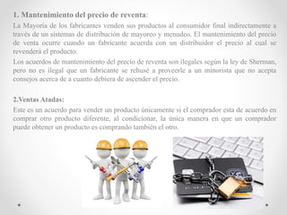 1. Mantenimiento del precio de reventa:
La Mayoría de los fabricantes venden sus productos al consumidor final indirectamente a
través de un sistemas de distribución de mayoreo y menudeo. El mantenimiento del precio
de venta ocurre cuando un fabricante acuerda con un distribuidor el precio al cual se
revenderá el producto.
Los acuerdos de mantenimiento del precio de reventa son ilegales según la ley de Sherman,
pero no es ilegal que un fabricante se rehusé a proveerle a un minorista que no acepta
consejos acerca de a cuanto debiera de ascender el precio.
2.Ventas Atadas:
Este es un acuerdo para vender un producto únicamente si el comprador esta de acuerdo en
comprar otro producto diferente, al condicionar, la única manera en que un comprador
puede obtener un producto es comprando también el otro.
 