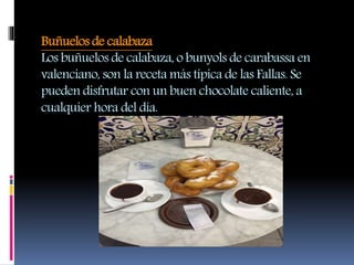 Buñuelos de calabaza
Los buñuelos de calabaza, o bunyols de carabassa en
valenciano, son la receta más típica de las Fallas. Se
pueden disfrutar con un buen chocolate caliente, a
cualquier hora del día.
 