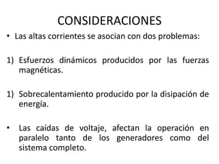 CONSIDERACIONES
• Las altas corrientes se asocian con dos problemas:

1) Esfuerzos dinámicos producidos por las fuerzas
   magnéticas.

1) Sobrecalentamiento producido por la disipación de
   energía.

• Las caídas de voltaje, afectan la operación en
  paralelo tanto de los generadores como del
  sistema completo.
 