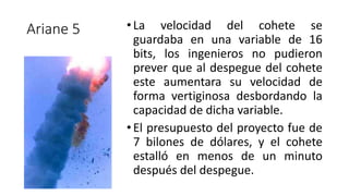 Ariane 5 •La velocidad del cohete se
guardaba en una variable de 16
bits, los ingenieros no pudieron
prever que al despegue del cohete
este aumentara su velocidad de
forma vertiginosa desbordando la
capacidad de dicha variable.
•El presupuesto del proyecto fue de
7 bilones de dólares, y el cohete
estalló en menos de un minuto
después del despegue.
 