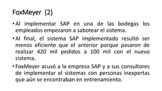 • Al implementar SAP en una de las bodegas los
empleados empezaron a sabotear el sistema.
• Al final, el sistema SAP implementado resultó ser
menos eficiente que el anterior porque pasaron de
realizar 420 mil pedidos a 100 mil con el nuevo
sistema.
• FoxMeyer acusó a la empresa SAP y a sus consultores
de implementar el sistemas con personas inexpertas
que aún se encontraban en entrenamiento.
FoxMeyer (2)
 