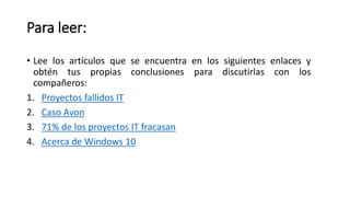 Para leer:
• Lee los artículos que se encuentra en los siguientes enlaces y
obtén tus propias conclusiones para discutirlas con los
compañeros:
1. Proyectos fallidos IT
2. Caso Avon
3. 71% de los proyectos IT fracasan
4. Acerca de Windows 10
 