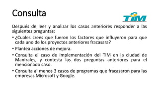 Consulta
Después de leer y analizar los casos anteriores responder a las
siguientes preguntas:
• ¿Cuales crees que fueron los factores que influyeron para que
cada uno de los proyectos anteriores fracasara?
• Plantea acciones de mejora.
• Consulta el caso de implementación del TIM en la ciudad de
Manizales, y contesta las dos preguntas anteriores para el
mencionado caso.
• Consulta al menos 3 casos de programas que fracasaron para las
empresas Microsoft y Google.
 