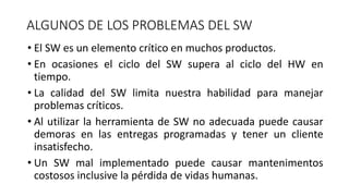 ALGUNOS DE LOS PROBLEMAS DEL SW
• El SW es un elemento crítico en muchos productos.
• En ocasiones el ciclo del SW supera al ciclo del HW en
tiempo.
• La calidad del SW limita nuestra habilidad para manejar
problemas críticos.
• Al utilizar la herramienta de SW no adecuada puede causar
demoras en las entregas programadas y tener un cliente
insatisfecho.
• Un SW mal implementado puede causar mantenimentos
costosos inclusive la pérdida de vidas humanas.
 