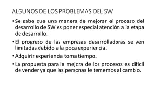 •Se sabe que una manera de mejorar el proceso del
desarrollo de SW es poner especial atención a la etapa
de desarrollo.
•El progreso de las empresas desarrolladoras se ven
limitadas debido a la poca experiencia.
•Adquirir experiencia toma tiempo.
•La propuesta para la mejora de los procesos es dificil
de vender ya que las personas le tememos al cambio.
ALGUNOS DE LOS PROBLEMAS DEL SW
 