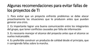 Algunas recomendaciones para evitar fallas de
los proyectos de TI
1. Para evitar que un proyecto enfrente problemas se debe atacar
proactivamente las situaciones que lo producen antes que puedan
generar una crisis.
2. Es importante lograr una buena comunicación entre los integrantes
del grupo, que tener conflictos causados por falta de información
3. Es necesario manejar el alcance del proyecto antes que el alcance se
vuelva inalcanzable.
4. Es preferible construir un producto de calidad desde el principio, que
ir corrigiendo fallas sobre la marcha.
 