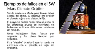 Mars Climate Orbiter
Sonda enviada a Marte para tomar datos
acerca del clima, su objetivo era orbitar
el planeta rojo a una distancia fija.
El proyecto podría haber sido un éxito, si
los diferentes grupos de ingenieros no
hubiesen utilizado diferentes unidades
de medida.
Unos trabajaron libra fuerza por
segundo, y los otros Newton por
segundo.
Este “detalle” ocasionó que la sonda se
estrellara con el planeta en lugar de
orbitarla.
Ejemplos de fallos en el SW
 