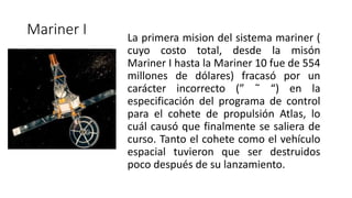 Mariner I La primera mision del sistema mariner (
cuyo costo total, desde la misón
Mariner I hasta la Mariner 10 fue de 554
millones de dólares) fracasó por un
carácter incorrecto (” ˜ “) en la
especificación del programa de control
para el cohete de propulsión Atlas, lo
cuál causó que finalmente se saliera de
curso. Tanto el cohete como el vehículo
espacial tuvieron que ser destruidos
poco después de su lanzamiento.
 