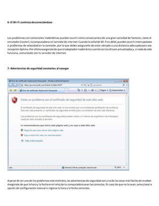 6- El Wi-Fi continúa desconectándose
Los problemas con conexiones inalámbricas pueden ocurrir como consecuencia de una gran variedad de factores, como el
enrutador(router),lacomputadoraoel servidorde internet.Cuandolaseñalde Wi-Fiesdébil,puedenocurririnterrupciones
o problemas de velocidad en la conexión, por lo que debesasegurarte de estar ubicado a una distancia adecuadapara una
recepciónóptima.Porúltimoasegúratede que eladaptadorinalámbricocuenteconlosdriversactualizadosy,si nadade esto
funciona, comunícate con tu servidor de internet.
7- Advertencias de seguridad constantes al navegar
A pesarde serunode losproblemasmásmolestos,lasadvertenciasde seguridadsonunade lascosasmásfácilesde resolver.
Asegúrate de que lahoray la fechaenel reloj de tu computadoraseanlascorrectas.En caso de que no losean,seleccionala
opción de configuración manual e ingresa la hora y la fecha correctas.
 