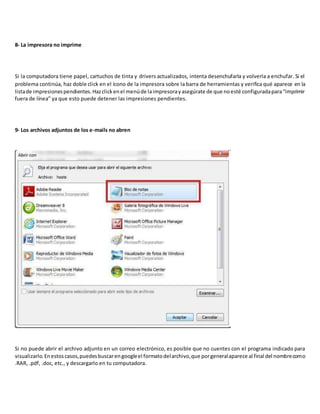 8- La impresora no imprime
Si la computadora tiene papel, cartuchos de tinta y drivers actualizados, intenta desenchufarla y volverla a enchufar. Si el
problema continúa, haz doble click en el ícono de la impresora sobre la barra de herramientas y verifica qué aparece en la
listade impresionespendientes.Hazclickenel menúde laimpresorayasegúrate de que noesté configuradapara“imprimir
fuera de línea” ya que esto puede detener las impresiones pendientes.
9- Los archivos adjuntos de los e-mails no abren
Si no puede abrir el archivo adjunto en un correo electrónico, es posible que no cuentes con el programa indicado para
visualizarlo.Enestoscasos,puedesbuscarengoogleel formatodelarchivo,que porgeneralaparece al final del nombrecomo
.RAR, .pdf, .doc, etc., y descargarlo en tu computadora.
 