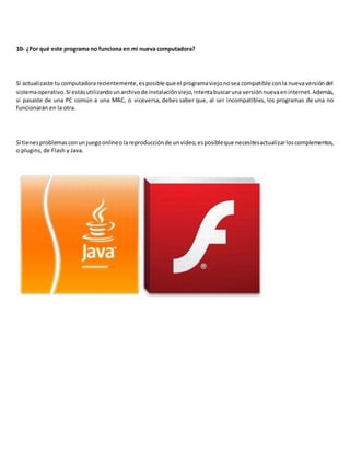 10- ¿Por qué este programa no funciona en mi nueva computadora?
Si actualizaste tucomputadorarecientemente,esposible que el programaviejonosea compatible conla nuevaversióndel
sistemaoperativo.Si estásutilizandounarchivode instalaciónviejo,intentabuscaruna versiónnuevaeninternet.Además,
si pasaste de una PC común a una MAC, o viceversa, debes saber que, al ser incompatibles, los programas de una no
funcionarán en la otra.
Si tienesproblemasconunjuegoonlineolareproducciónde unvideo,esposibleque necesitesactualizarloscomplementos,
o plugins, de Flash y Java.
 
