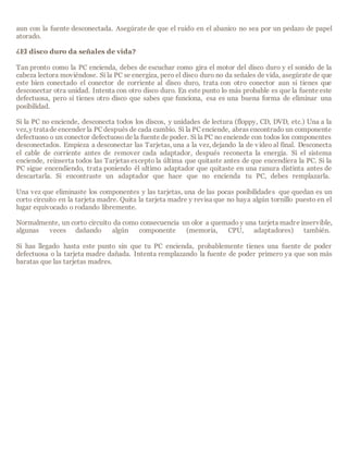 aun con la fuente desconectada. Asegúrate de que el ruido en el abanico no sea por un pedazo de papel
atorado.
¿El disco duro da señales de vida?
Tan pronto como la PC encienda, debes de escuchar como gira el motor del disco duro y el sonido de la
cabeza lectora moviéndose. Si la PC se energiza, pero el disco duro no da señales de vida, asegúrate de que
este bien conectado el conector de corriente al disco duro, trata con otro conector aun si tienes que
desconectar otra unidad. Intenta con otro disco duro. En este punto lo más probable es que la fuente este
defectuosa, pero si tienes otro disco que sabes que funciona, esa es una buena forma de eliminar una
posibilidad.
Si la PC no enciende, desconecta todos los discos, y unidades de lectura (floppy, CD, DVD, etc.) Una a la
vez,y tratade encender la PC después de cada cambio. Si la PC enciende, abras encontrado un componente
defectuoso o un conector defectuoso de la fuente de poder. Si la PC no enciende con todos los componentes
desconectados. Empieza a desconectar las Tarjetas, una a la vez, dejando la de video al final. Desconecta
el cable de corriente antes de remover cada adaptador, después reconecta la energía. Si el sistema
enciende, reinserta todos las Tarjetas excepto la última que quitaste antes de que encendiera la PC. Si la
PC sigue encendiendo, trata poniendo él ultimo adaptador que quitaste en una ranura distinta antes de
descartarla. Si encontraste un adaptador que hace que no encienda tu PC, debes remplazarla.
Una vez que eliminaste los componentes y las tarjetas, una de las pocas posibilidades que quedan es un
corto circuito en la tarjeta madre. Quita la tarjeta madre y revisa que no haya algún tornillo puesto en el
lugar equivocado o rodando libremente.
Normalmente, un corto circuito da como consecuencia un olor a quemado y una tarjeta madre inservible,
algunas veces dañando algún componente (memoria, CPU, adaptadores) también.
Si has llegado hasta este punto sin que tu PC encienda, probablemente tienes una fuente de poder
defectuosa o la tarjeta madre dañada. Intenta remplazando la fuente de poder primero ya que son más
baratas que las tarjetas madres.
 