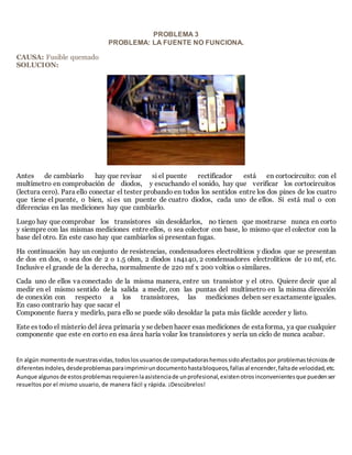 PROBLEMA 3
PROBLEMA: LA FUENTE NO FUNCIONA.
CAUSA: Fusible quemado
SOLUCION:
Antes de cambiarlo hay que revisar si el puente rectificador está en cortocircuito: con el
multímetro en comprobación de diodos, y escuchando el sonido, hay que verificar los cortocircuitos
(lectura cero). Para ello conectar el tester probando en todos los sentidos entre los dos pines de los cuatro
que tiene el puente, o bien, si es un puente de cuatro diodos, cada uno de ellos. Si está mal o con
diferencias en las mediciones hay que cambiarlo.
Luego hay que comprobar los transistores sin desoldarlos, no tienen que mostrarse nunca en corto
y siempre con las mismas mediciones entre ellos, o sea colector con base, lo mismo que el colector con la
base del otro. En este caso hay que cambiarlos si presentan fugas.
Ha continuación hay un conjunto de resistencias, condensadores electrolíticos y diodos que se presentan
de dos en dos, o sea dos de 2 o 1.5 ohm, 2 diodos 1n4140, 2 condensadores electrolíticos de 10 mf, etc.
Inclusive el grande de la derecha, normalmente de 220 mf x 200 voltios o similares.
Cada uno de ellos va conectado de la misma manera, entre un transistor y el otro. Quiere decir que al
medir en el mismo sentido de la salida a medir, con las puntas del multímetro en la misma dirección
de conexión con respecto a los transistores, las mediciones deben ser exactamente iguales.
En caso contrario hay que sacar el
Componente fuera y medirlo, para ello se puede sólo desoldar la pata más fácilde acceder y listo.
Este es todo el misterio del área primaria y se deben hacer esas mediciones de estaforma, ya que cualquier
componente que este en corto en esa área haría volar los transistores y sería un ciclo de nunca acabar.
En algún momentode nuestrasvidas,todoslosusuariosde computadorashemossidoafectadospor problemastécnicosde
diferentesíndoles,desdeproblemasparaimprimirundocumentohastabloqueos,fallasal encender,faltade velocidad,etc.
Aunque algunos de estosproblemasrequierenlaasistenciade unprofesional,existenotrosinconvenientesque puedenser
resueltos por el mismo usuario, de manera fácil y rápida. ¡Descúbrelos!
 