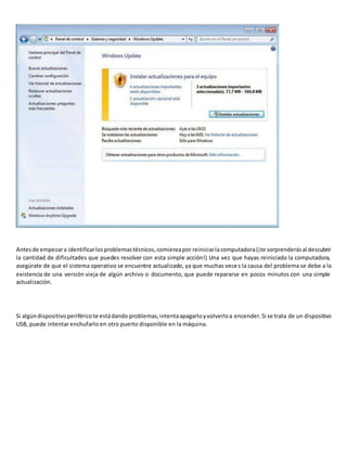 Antesde empezara identificarlosproblemastécnicos,comienzapor reiniciarlacomputadora(¡te sorprenderásal descubrir
la cantidad de dificultades que puedes resolver con esta simple acción!) Una vez que hayas reiniciado la computadora,
asegúrate de que el sistema operativo se encuentre actualizado, ya que muchas veces la causa del problema se debe a la
existencia de una versión vieja de algún archivo o documento, que puede repararse en pocos minutos con una simple
actualización.
Si algúndispositivoperiféricote estádando problemas,intentaapagarloyvolverloa encender.Si se trata de un dispositivo
USB, puede intentar enchufarlo en otro puerto disponible en la máquina.
 