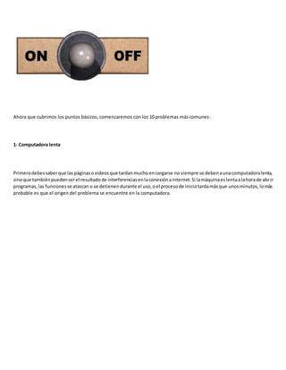 Ahora que cubrimos los puntos básicos, comenzaremos con los 10 problemas más comunes:
1- Computadora lenta
Primerodebessaberque las páginasovideosque tardanmuchoencargarse no siempre se debenaunacomputadoralenta,
sinoque tambiénpuedenserel resultadode interferenciasenlaconexiónainternet.Si lamáquinaeslentaalahorade abrir
programas,las funcionesse atascan o se detienendurante el uso,oel procesode iniciotardamásque unosminutos,lomás
probable es que el origen del problema se encuentre en la computadora.
 
