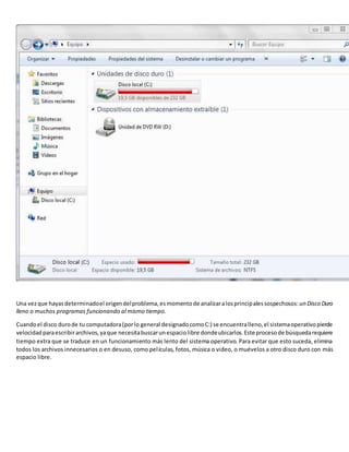 Una vezque hayasdeterminadoel origendelproblema,esmomentode analizaralosprincipalessospechosos: un Disco Duro
lleno o muchos programas funcionando al mismo tiempo.
Cuandoel disco durode tu computadora(porlo general designadocomoC:) se encuentralleno,el sistemaoperativopierde
velocidadparaescribirarchivos,yaque necesitabuscarunespaciolibre dondeubicarlos.Este procesode búsquedarequiere
tiempo extra que se traduce en un funcionamiento más lento del sistema operativo. Para evitar que esto suceda, elimina
todos los archivos innecesarios o en desuso, como películas, fotos, música o video, o muévelos a otro disco duro con más
espacio libre.
 
