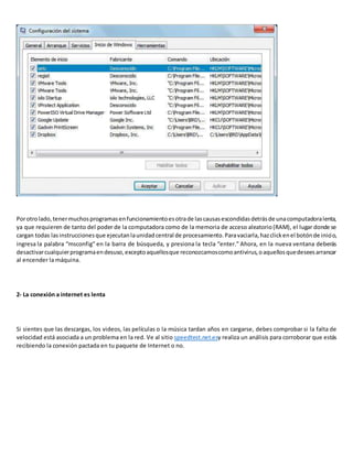 Porotrolado,tenermuchosprogramasenfuncionamientoesotrade lascausasescondidasdetrásde unacomputadoralenta,
ya que requieren de tanto del poder de la computadora como de la memoria de acceso aleatorio(RAM), el lugar donde se
cargan todas lasinstruccionesque ejecutanlaunidadcentral de procesamiento.Paravaciarla,hazclickenel botónde inicio,
ingresa la palabra “msconfig” en la barra de búsqueda, y presiona la tecla “enter.” Ahora, en la nueva ventana deberás
desactivarcualquierprogramaendesuso,exceptoaquellosque reconozcamoscomoantivirus,oaquellosquedeseesarrancar
al encender la máquina.
2- La conexión a internet es lenta
Si sientes que las descargas, los videos, las películas o la música tardan años en cargarse, debes comprobar si la falta de
velocidad está asociada a un problema en la red. Ve al sitio speedtest.net.esy realiza un análisis para corroborar que estás
recibiendo la conexión pactada en tu paquete de Internet o no.
 