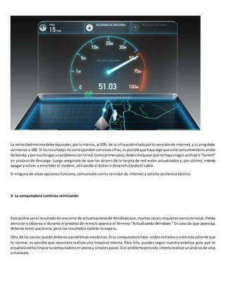 La velocidadmínimadebe equivaler,porlo menos,al 50% de la cifra publicitadaportu servidorde internet,ytu pingdebe
sermenora 100. Si losresultadosnocorrespondenconestascifras,esposibleque hayaalgoque esté consumiendotuancho
de banda,yporesotengasunproblemaconlared.Comoprimerpaso,debeschequearquenohayaningúnarchivoo“torrent”
en proceso de descarga. Luego asegúrate de que los drivers de la tarjeta de red estén actualizados y, por último, intenta
apagar y volver a encender el modem, utilizando el botón o desenchufando el cable.
Si ninguna de estas opciones funciona, comunícate con tu servidor de internet y solicita asistencia técnica.
3- La computadora continúa reiniciando
Este podría serel resultadode unaserie de actualizacionesde Windowsque,muchasveces,requierenvariosreinicios.Presta
atención y observa si durante el proceso de reinicio aparece el término “Actualizando Windows.” En caso de que aparezca,
deberás tener paciencia, pero los resultados valdrán la espera.
Otra de las causas puede deberse aproblemasmecánicos.Si tu computadorahace ruidosextrañoso está más caliente que
lo normal, es posible que necesites realizar una limpieza interna. Para ello, puedes seguir nuestra práctica guía que te
ensañarácomolimpiartucomputadoraenpocosy simplespasos.Si el problemapersiste,intentarealizarunanálisisde virus
o malware.
 