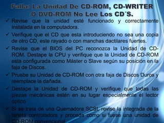  Revise que la unidad esté funcionado y correctamente
  instalada en la computadora.
 Verifique que el CD que esta introduciendo no sea una copia
  de otro CD, este rayado o con manchas dactilares fuertes.
 Revise que el BIOS del PC reconozca la Unidad de CD-
  ROM. Destape la CPU y verifique que la Unidad de CD-ROM
  esta configurada como Máster o Slave según su posición en la
  faja de Discos.
 Pruebe su Unidad de CD-ROM con otra faja de Discos Duros y
  reemplace la dañada.
 Destape la Unidad de CD-ROM y verifique que todas las
  piezas mecánicas estén en su lugar especialmente el lector
  óptico
 Si se trata de una Quemadora SCSI, revise la integrada de la
  tarjeta controladora y proceda como si fuese una unidad de
 