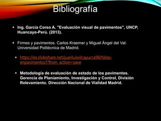  https://es.slideshare.net/juanluisvilcayucra98/fallas-
enpavimentos1?from_action=save
 Firmes y pavimentos. Carlos Kraemer y Miguel Ángel del Val.
Universidad Politécnica de Madrid.
 Metodología de evaluación de estado de los pavimentos.
Gerencia de Planiamiento, Investigación y Control, División
Relevamiento. Dirección Nacional de Vialidad Madrid.
 Ing. García Corso A. "Evaluación visual de pavimentos", UNCP,
Huancayo-Perú. (2013).
Bibliografía
 