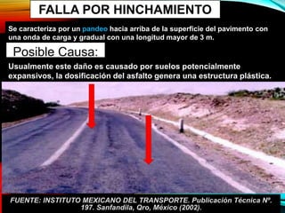 FALLA POR HINCHAMIENTO
Se caracteriza por un pandeo hacia arriba de la superficie del pavimento con
una onda de carga y gradual con una longitud mayor de 3 m.
Posible Causa:
Usualmente este daño es causado por suelos potencialmente
expansivos, la dosificación del asfalto genera una estructura plástica.
FUENTE: INSTITUTO MEXICANO DEL TRANSPORTE. Publicación Técnica Nº.
197. Sanfandila, Qro, México (2002).
 