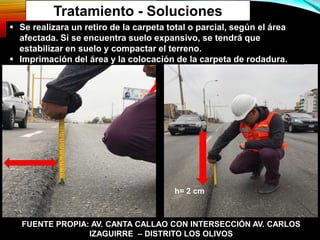 Tratamiento - Soluciones
 Se realizara un retiro de la carpeta total o parcial, según el área
afectada. Si se encuentra suelo expansivo, se tendrá que
estabilizar en suelo y compactar el terreno.
 Imprimación del área y la colocación de la carpeta de rodadura.
h= 2 cm
FUENTE PROPIA: AV. CANTA CALLAO CON INTERSECCIÓN AV. CARLOS
IZAGUIRRE – DISTRITO LOS OLIVOS
 