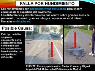 FALLA POR HUNDIMIENTO
Los hundimientos son desplazamientos hacia abajo pequeños y
abruptos de la superficie del pavimento.
Las distorsiones y desplazamiento que ocurre sobre grandes áreas del
pavimento, causando grandes o largas depresiones en el mismo
llamadas ondulaciones.
Posible Causa:
Este tipo de fallas
se genera
usualmente por la
acción del transito
combinado con
una carpeta o una
base inestable, con
compactación
deficiente.
FUENTE: Firmes y pavimentos. Carlos Kraemer y Miguel
Ángel del Val. Universidad Politécnica de Madrid.
 