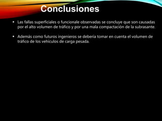 Conclusiones
 Las fallas superficiales o funcionale observadas se concluye que son causadas
por el alto volumen de tráfico y por una mala compactación de la subrasante.
 Además como futuros ingenieros se debería tomar en cuenta el volumen de
tráfico de los vehículos de carga pesada.
 