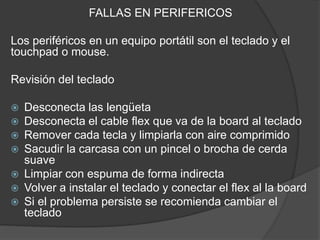 FALLAS EN PERIFERICOS
Los periféricos en un equipo portátil son el teclado y el
touchpad o mouse.
Revisión del teclado
 Desconecta las lengüeta
 Desconecta el cable flex que va de la board al teclado
 Remover cada tecla y limpiarla con aire comprimido
 Sacudir la carcasa con un pincel o brocha de cerda
suave
 Limpiar con espuma de forma indirecta
 Volver a instalar el teclado y conectar el flex al la board
 Si el problema persiste se recomienda cambiar el
teclado
 