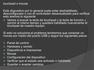 touchpad o mouse
Este dispositivo por lo general suele estar deshabilitado,
desconfigurado o con el controlador desactualizado para verificar
esto aremos lo siguiente
 Vamos a buscar la tecla de touchpad y la tecla de función y
oprimir al mismo tiempo y quedara habilitado nuevamente el
touchpad de nuestro equipo.
Si esto no soluciona el problema tendremos que conectar un
mouse por medio del puerto USB y seguir los siguientes pasos:
 Panel de control
 Hardware y sonido
 Dispositivos e impresoras
 Mouse
 Configuración del dispositivo
 Verificar que el estado sea activado o habilitado
 Guardar o aceptar cambios
 