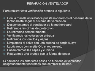 REPARACION VENTELADOR
Para realizar esta verificación aremos lo siguiente
 Con la manilla antiestática puesta iniciaremos el desarme de la
laptop hasta llegar al sistema de ventilación
 Desconectamos el ventilador de la motherboard
 Retiramos las cintas de protección
 Lo retiramos completamente
 Verificamos los voltajes de entrada
 Retiramos los tornillos y aspas
 Limpiamos el polvo con una brocha de cerda suave
 Lubricamos con aceite OIL el rodamiento
 Ensamblamos las aspas y cubierta
 Realizamos una prueba con la fuente de poder
Si haciendo los anteriores pasos no funciona el ventilador,
obligatoriamente tendremos que cambiar el mismo.
 