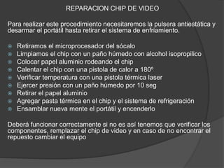 REPARACION CHIP DE VIDEO
Para realizar este procedimiento necesitaremos la pulsera antiestática y
desarmar el portátil hasta retirar el sistema de enfriamiento.
 Retiramos el microprocesador del sócalo
 Limpiamos el chip con un paño húmedo con alcohol isopropilico
 Colocar papel aluminio rodeando el chip
 Calentar el chip con una pistola de calor a 180º
 Verificar temperatura con una pistola térmica laser
 Ejercer presión con un paño húmedo por 10 seg
 Retirar el papel aluminio
 Agregar pasta térmica en el chip y el sistema de refrigeración
 Ensamblar nueva mente el portátil y encenderlo
Deberá funcionar correctamente si no es así tenemos que verificar los
componentes, remplazar el chip de video y en caso de no encontrar el
repuesto cambiar el equipo
 