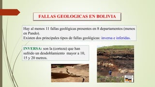 FALLAS GEOLOGICAS EN BOLIVIA
Hay al menos 11 fallas geológicas presentes en 8 departamentos (menos
en Pando).
Existen dos principales tipos de fallas geológicas: inversa e inferidas.
INVERSA: son la (corteza) que han
sufrido un desdoblamiento mayor a 10,
15 y 20 metros.
 