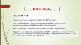 BIBLIOGRAFIA
PAGINAS WEB
https://eprints.ucm.es/id/eprint/10025/1/141-287-1-PB.pdf
http://usuarios.geofisica.unam.mx/gvazquez/yacimientosELIA/zonades
plegar/Clases/Clase%2011%20Fallas%20y%20fracturas.pdf
http://contenidos.inpres.gob.ar/docs/Fallas%20Geol%C3%B3gicas.pdf
https://www.la-razon.com/sociedad/2017/09/01/en-bolivia-hay-al-menos-11-fallas-
geologicas/#:~:text=Las%20inversas%20son%3A%20Cabalgamiento%20Andino,Andr%
C3%A9s%20(La%20Paz%2C%20Oruro%20y
 
