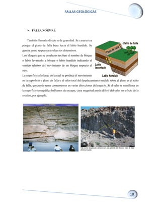 FALLAS GEOLÓGICAS
 FALLA NORMAL
También llamada directa o de gravedad. Se caracteriza
porque el plano de falla buza hacia el labio hundido. Se
genera como respuesta a esfuerzos distensivos.
Los bloques que se desplazan reciben el nombre de bloque
o labio levantado y bloque o labio hundido indicando el
sentido relativo del movimiento de un bloque respecto al
otro.
La superficie a lo largo de la cual se produce el movimiento
es la superficie o plano de falla y el valor total del desplazamiento medido sobre el plano es el salto
de falla, que puede tener componentes en varias direcciones del espacio. Si el salto se manifiesta en
la superficie topográfica hablamos de escarpe, cuya magnitud puede diferir del salto por efecto de la
erosión, por ejemplo.
 