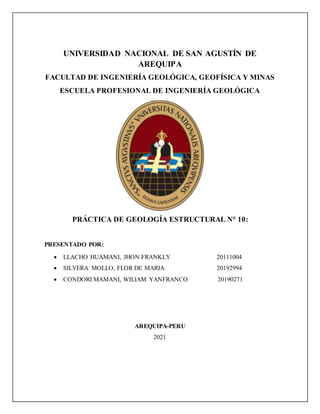 UNIVERSIDAD NACIONAL DE SAN AGUSTÍN DE
AREQUIPA
FACULTAD DE INGENIERÍA GEOLÓGICA, GEOFÍSICA Y MINAS
ESCUELA PROFESIONAL DE INGENIERÍA GEOLÓGICA
PRÁCTICA DE GEOLOGÍA ESTRUCTURAL N° 10:
PRESENTADO POR:
 LLACHO HUAMANI, JHON FRANKLY 20111004
 SILVERA MOLLO, FLOR DE MARIA 20192994
 CONDORI MAMANI, WILIAM YANFRANCO 20190271
AREQUIPA-PERU
2021
 