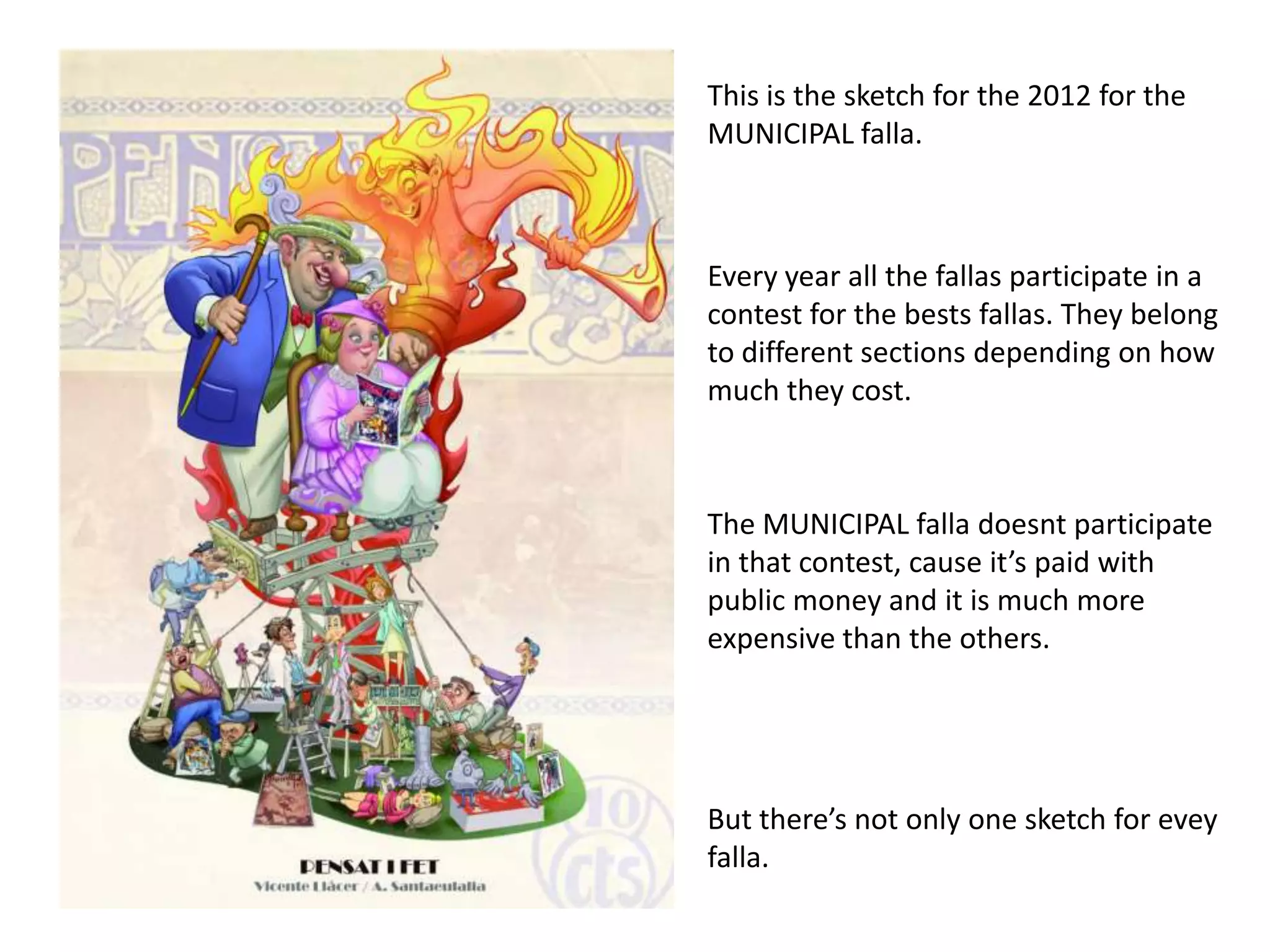 Thisisthe sketch forthe 2012 forthe MUNICIPAL falla.Everyyearallthe fallas participate in a contestforthebests fallas. Theybelongtodifferentsectionsdependingonhowmuchtheycost.The MUNICIPAL falla doesntparticipate in thatcontest, cause it’spaidwithpublicmoney and itismuch more expensivethantheothers.Butthere’snotonlyone sketch forevey falla.