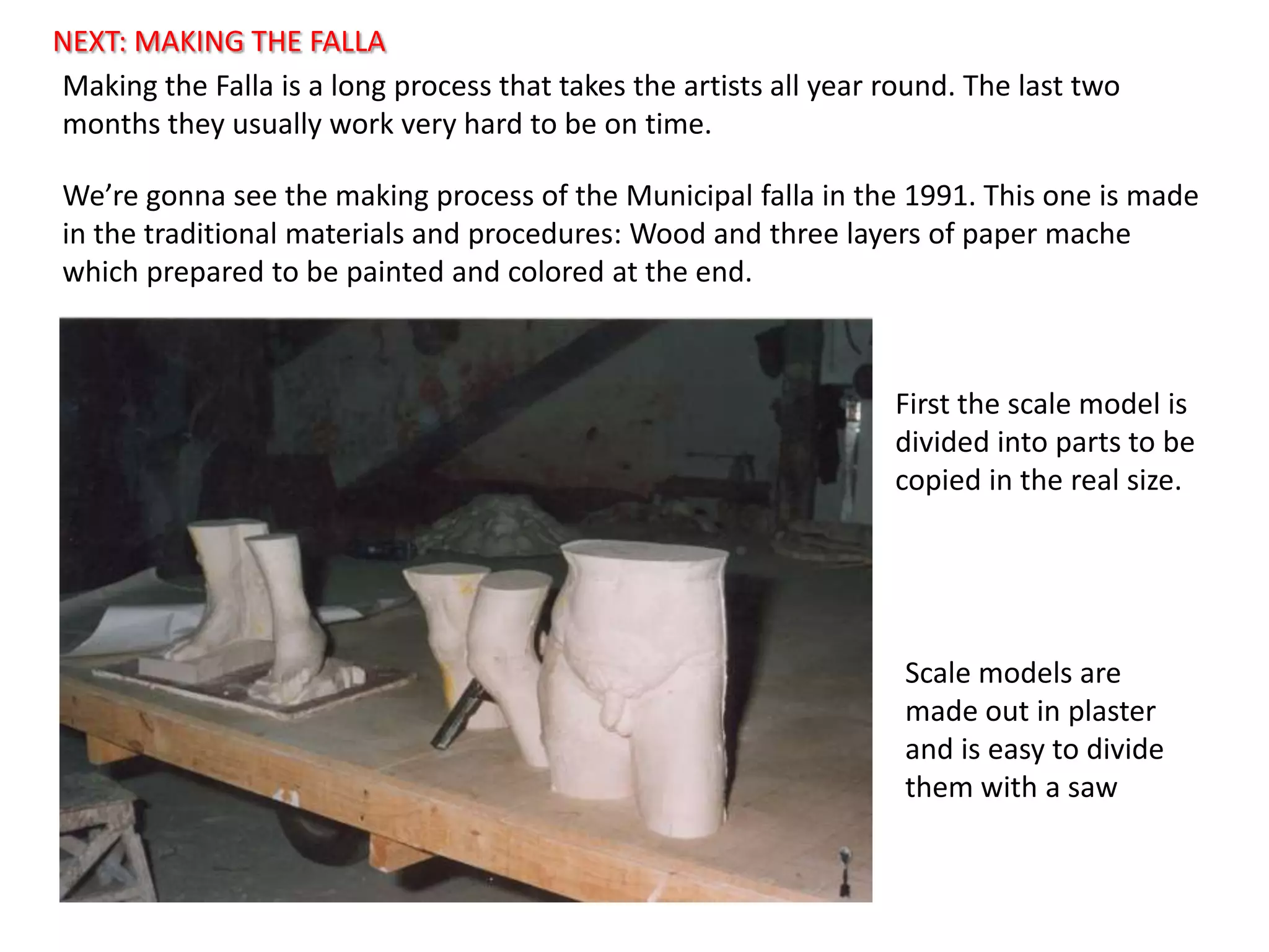 NEXT: MAKING THE FALLAMakingthe Falla is a longprocessthattakestheartistsallyear round. Thelasttwomonthstheyusuallyworkveryhardtobeon time.We’regonnaseethemakingprocess of the Municipal falla in the 1991. Thisoneismade in thetraditionalmaterials and procedures: Wood and threelayers of paper mache whichpreparedtobepainted and colored at theend.Firstthescalemodelisdividedintopartstobecopied in the real size.Scalemodels are madeout in plaster and iseasyto divide themwith a saw