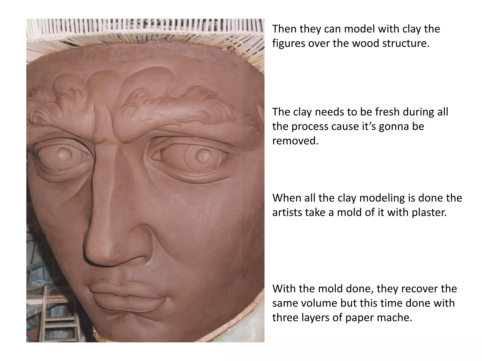 Thenthey can modelwithclaythe figures overthewoodstructure.Theclayneedstobefreshduringalltheprocess cause it’sgonnabe removed.Whenalltheclaymodelingis done theartiststake a mold of itwithplaster.Withthemold done, theyrecoverthesamevolumebutthis time done withthreelayers of paper mache.